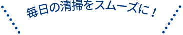 毎日の清掃をスムーズに！