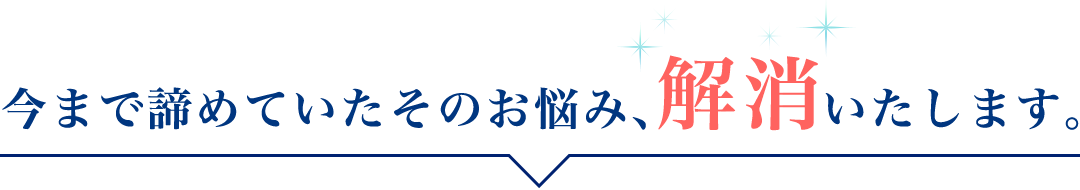 今まで諦めていたそのお悩み、「解消」いたします。