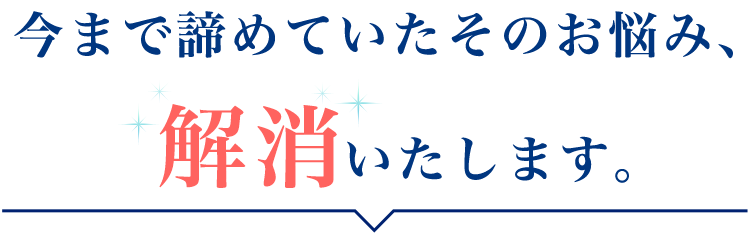 今まで諦めていたそのお悩み、「解消」いたします。